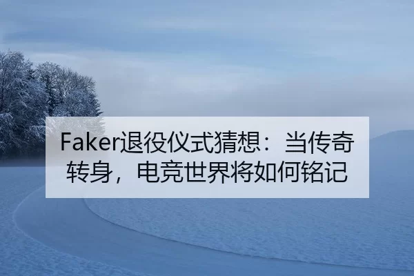 Faker退役仪式猜想：当传奇转身，电竞世界将如何铭记